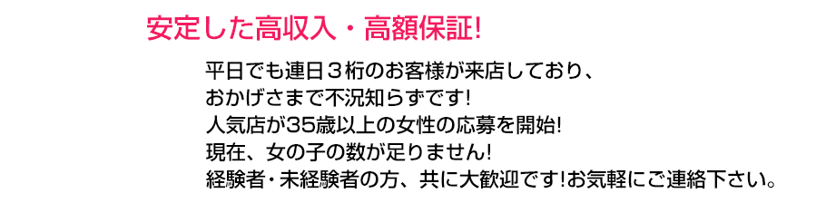 安定した高収入・高額保証！平日でも連日3桁のお客様が来店しており、おかげさまで不況知らず！人気グループが35歳以上の女性の応募を開始！グループ全店、女の子の数が足りません！経験者・未経験者の方、共に大歓迎です！お気軽にご連絡下さい。